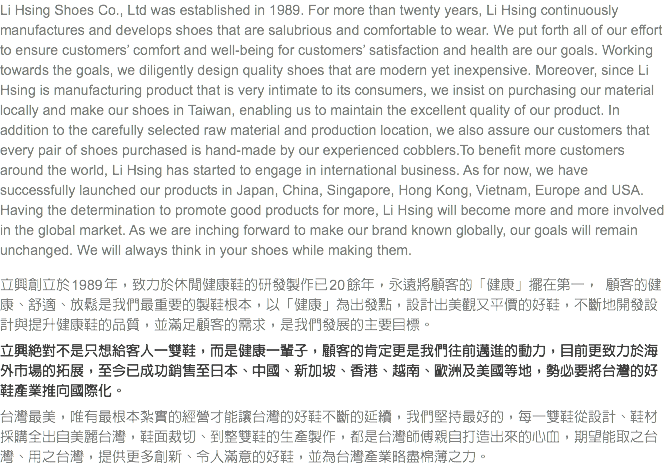 Li Hsing Shoes Co., Ltd was established in 1989. For more than twenty years, Li Hsing continuously manufactures and develops shoes that are salubrious and comfortable to wear. We put forth all of our effort to ensure customers’ comfort and well-being for customers’ satisfaction and health are our goals. Working towards the goals, we diligently design quality shoes that are modern yet inexpensive. Moreover, since Li Hsing is manufacturing product that is very intimate to its consumers, we insist on purchasing our material locally and make our shoes in Taiwan, enabling us to maintain the excellent quality of our product. In addition to the carefully selected raw material and production location, we also assure our customers that every pair of shoes purchased is hand-made by our experienced cobblers.To benefit more customers around the world, Li Hsing has started to engage in international business. As for now, we have successfully launched our products in Japan, China, Singapore, Hong Kong, Vietnam, Europe and USA. Having the determination to promote good products for more, Li Hsing will become more and more involved in the global market. As we are inching forward to make our brand known globally, our goals will remain unchanged. We will always think in your shoes while making them. 立興創立於 1989 年，致力於休閒健康鞋的研發製作已 20 餘年，永遠將顧客的「健康」擺在第一， 顧客的健康、舒適、放鬆是我們最重要的製鞋根本，以「健康」為出發點，設計出美觀又平價的好鞋，不斷地開發設計與提升健康鞋的品質，並滿足顧客的需求，是我們發展的主要目標。 立興絕對不是只想給客人一雙鞋，而是健康一輩子，顧客的肯定更是我們往前邁進的動力，目前更致力於海外市場的拓展，至今已成功銷售至日本、中國、新加坡、香港、越南、歐洲及美國等地，勢必要將台灣的好鞋產業推向國際化。 台灣最美，唯有最根本紮實的經營才能讓台灣的好鞋不斷的延續，我們堅持最好的，每一雙鞋從設計、鞋材採購全出自美麗台灣，鞋面裁切、到整雙鞋的生產製作，都是台灣師傅親自打造出來的心血，期望能取之台灣、用之台灣，提供更多創新、令人滿意的好鞋，並為台灣產業略盡棉薄之力。