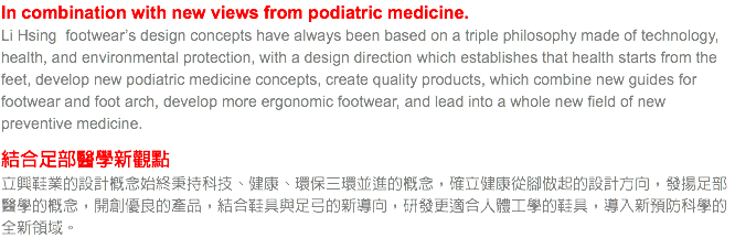 In combination with new views from podiatric medicine.
Li Hsing footwear’s design concepts have always been based on a triple philosophy made of technology, health, and environmental protection, with a design direction which establishes that health starts from the feet, develop new podiatric medicine concepts, create quality products, which combine new guides for footwear and foot arch, develop more ergonomic footwear, and lead into a whole new field of new preventive medicine. 結合足部醫學新觀點
立興鞋業的設計概念始終秉持科技、健康、環保三環並進的概念，確立健康從腳做起的設計方向，發揚足部醫學的概念，開創優良的產品，結合鞋具與足弓的新導向，研發更適合人體工學的鞋具，導入新預防科學的全新領域。