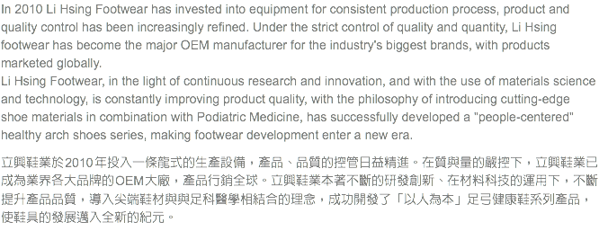 In 2010 Li Hsing Footwear has invested into equipment for consistent production process, product and quality control has been increasingly refined. Under the strict control of quality and quantity, Li Hsing footwear has become the major OEM manufacturer for the industry's biggest brands, with products marketed globally.
Li Hsing Footwear, in the light of continuous research and innovation, and with the use of materials science and technology, is constantly improving product quality, with the philosophy of introducing cutting-edge shoe materials in combination with Podiatric Medicine, has successfully developed a "people-centered" healthy arch shoes series, making footwear development enter a new era. 立興鞋業於 2010 年投入一條龍式的生產設備，產品、品質的控管日益精進。在質與量的嚴控下，立興鞋業已成為業界各大品牌的 OEM 大廠，產品行銷全球。立興鞋業本著不斷的研發創新、在材料科技的運用下，不斷提升產品品質，導入尖端鞋材與與足科醫學相結合的理念，成功開發了「以人為本」足弓健康鞋系列產品，使鞋具的發展邁入全新的紀元。