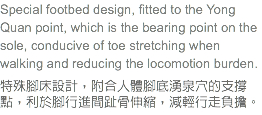 Special footbed design, fitted to the Yong Quan point, which is the bearing point on the sole, conducive of toe stretching when walking and reducing the locomotion burden. 特殊腳床設計，附合人體腳底湧泉穴的支撐點，利於腳行進間趾骨伸縮，減輕行走負擔。