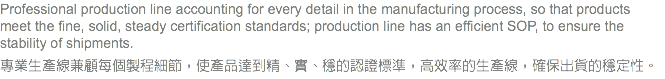 Professional production line accounting for every detail in the manufacturing process, so that products meet the fine, solid, steady certification standards; production line has an efficient SOP, to ensure the stability of shipments. 專業生產線兼顧每個製程細節，使產品達到精、實、穩的認證標準，高效率的生產線，確保出貨的穩定性。