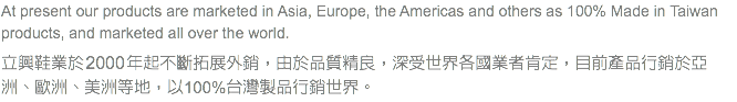 At present our products are marketed in Asia, Europe, the Americas and others as 100% Made in Taiwan products, and marketed all over the world. 立興鞋業於 2000 年起不斷拓展外銷，由於品質精良，深受世界各國業者肯定，目前產品行銷於亞洲、歐洲、美洲等地，以100%台灣製品行銷世界。